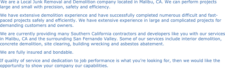 We are a Local Junk Removal and Demolition company located in Malibu, CA. We can perform projects large and small with precision, safety and efficiency.
We have extensive demolition experience and have successfully completed numerous difficult and fast-paced projects safely and efficiently. We have extensive experience in large and complicated projects for demanding customers and owners.
We are currently providing many Southern California contractors and developers like you with our services in Malibu, CA and the surrounding San Fernando Valley. Some of our services include interior demolition, concrete demolition, site clearing, building wrecking and asbestos abatement.
We are fully insured and bondable.
If quality of service and dedication to job performance is what you’re looking for, then we would like the opportunity to show your company our capabilities.

