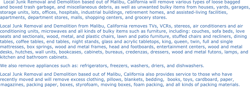 Local Junk Removal and Demolition based out of Malibu, California will remove various types of loose bagged and boxed trash garbage, and miscellaneous debris, as well as unwanted bulky items from houses, yards, garages, storage units, lots, offices, hospitals, industrial buildings, retirement homes, and assisted-living facilities, apartments, department stores, malls, shopping centers, and grocery stores.
Local Junk Removal and Demolition from Malibu, California removes TVs, VCRs, stereos, air conditioners and air conditioning units, microwaves and all kinds of bulky items such as furniture, including: couches, sofa beds, love seats and sectionals, wood, metal, and plastic chairs, lawn and patio furniture, stuffed chairs and recliners, dining tables, coffee tables, end tables, night stands, glass and acrylic tabletops, king, queen, twin, full and single mattresses, box springs, wood and metal frames, head and footboards, entertainment centers, wood and metal desks, hutches, wall units, bookcases, cabinets, bureaus, credenzas, dressers, wood and metal futons, lamps, and kitchen and bathroom cabinets.
We also remove appliances such as: refrigerators, freezers, washers, driers, and dishwashers.
Local Junk Removal and Demolition based out of Malibu, California also provides service to those who have recently moved and will remove excess clothing, pillows, blankets, bedding,  books, toys, cardboard, paper, magazines, packing paper, boxes, styrofoam, moving boxes, foam packing, and all kinds of packing materials.
